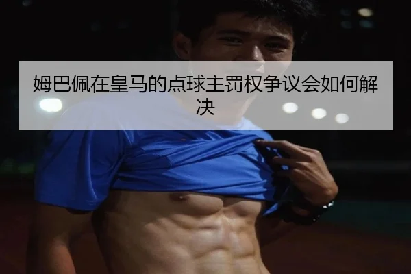 姆巴佩在皇马的点球主罚权争议会如何解决
