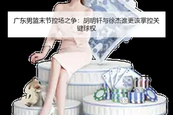 广东男篮末节控场之争：胡明轩与徐杰谁更该掌控关键球权