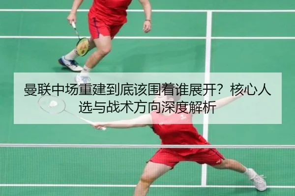 曼联中场重建到底该围着谁展开？核心人选与战术方向深度解析