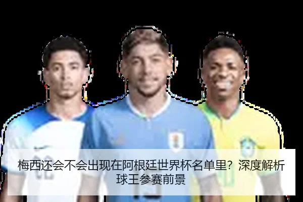 梅西还会不会出现在阿根廷世界杯名单里？深度解析球王参赛前景