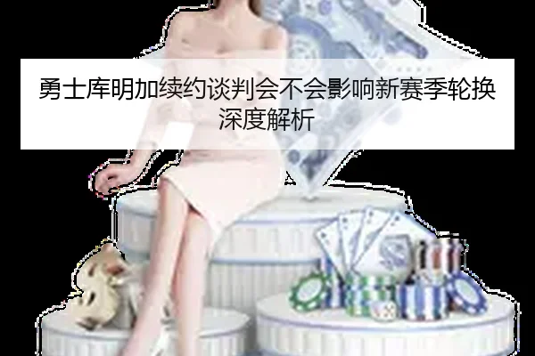 勇士库明加续约谈判会不会影响新赛季轮换深度解析
