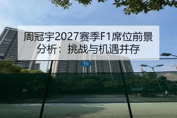 周冠宇2027赛季F1席位前景分析：挑战与机遇并存