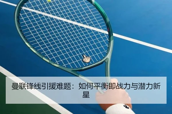 曼联锋线引援难题：如何平衡即战力与潜力新星