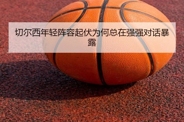 切尔西年轻阵容起伏为何总在强强对话暴露