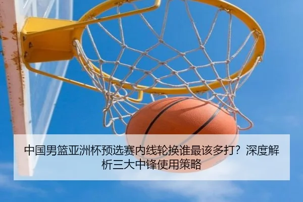 中国男篮亚洲杯预选赛内线轮换谁最该多打？深度解析三大中锋使用策略